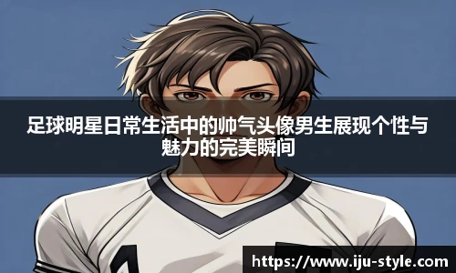 足球明星日常生活中的帅气头像男生展现个性与魅力的完美瞬间