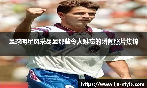 足球明星风采尽显那些令人难忘的瞬间照片集锦