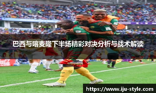 巴西与喀麦隆下半场精彩对决分析与战术解读
