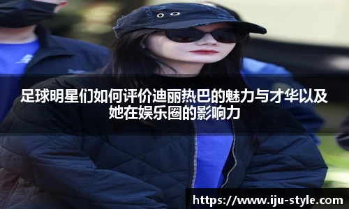 足球明星们如何评价迪丽热巴的魅力与才华以及她在娱乐圈的影响力